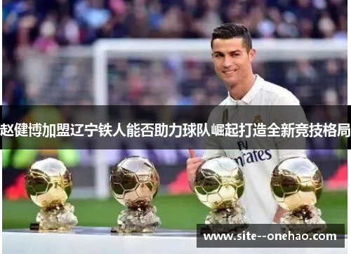 赵健博加盟辽宁铁人能否助力球队崛起打造全新竞技格局