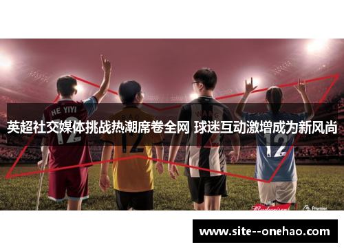 英超社交媒体挑战热潮席卷全网 球迷互动激增成为新风尚
