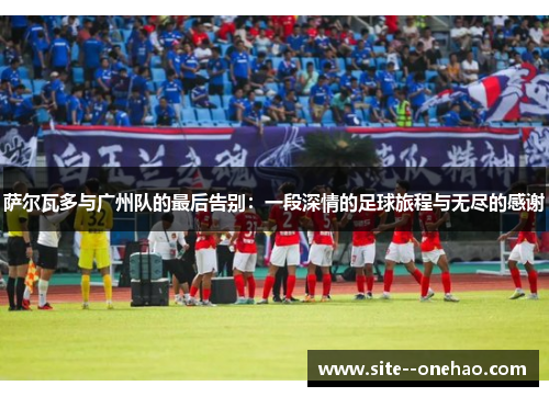 萨尔瓦多与广州队的最后告别：一段深情的足球旅程与无尽的感谢