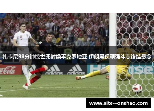 扎卡尼98分钟惊世兜射绝平克罗地亚 伊朗展现顽强斗志终结悬念