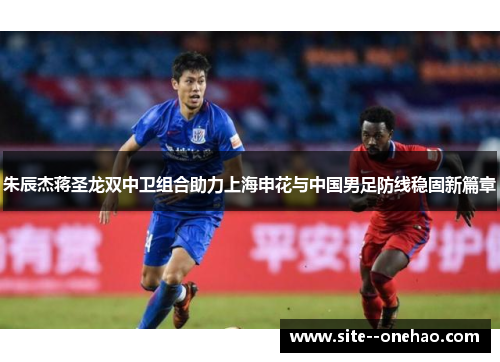 朱辰杰蒋圣龙双中卫组合助力上海申花与中国男足防线稳固新篇章