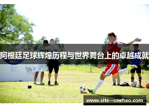 阿根廷足球辉煌历程与世界舞台上的卓越成就